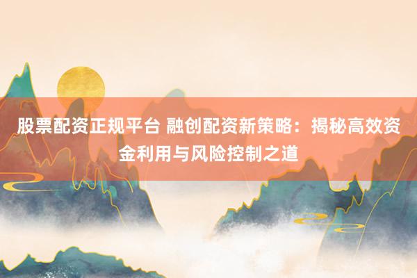 股票配资正规平台 融创配资新策略：揭秘高效资金利用与风险控制之道