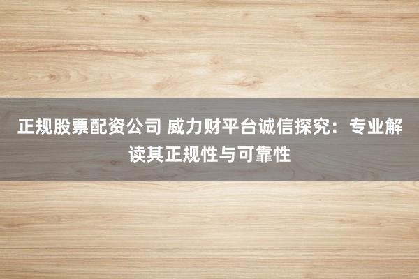 正规股票配资公司 威力财平台诚信探究：专业解读其正规性与可靠性