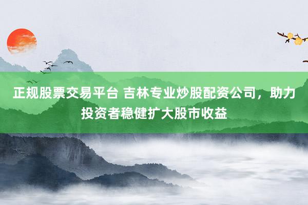 正规股票交易平台 吉林专业炒股配资公司，助力投资者稳健扩大股市收益