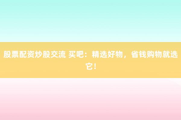 股票配资炒股交流 买吧：精选好物，省钱购物就选它！