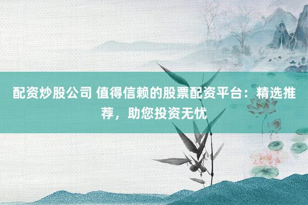 配资炒股公司 值得信赖的股票配资平台：精选推荐，助您投资无忧