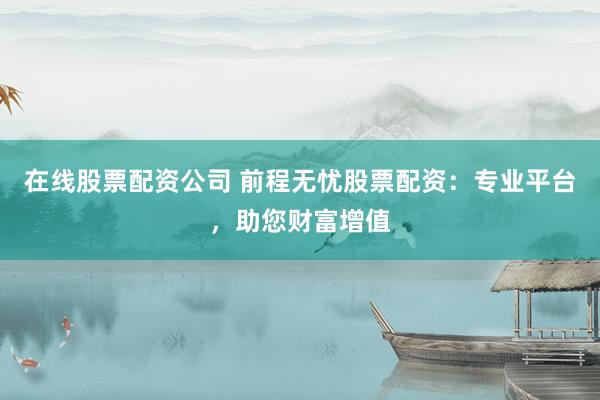 在线股票配资公司 前程无忧股票配资：专业平台，助您财富增值