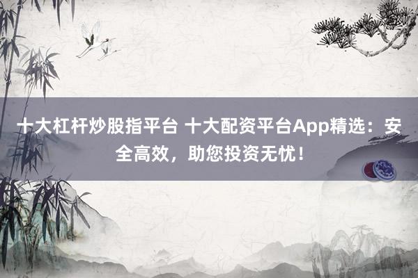 十大杠杆炒股指平台 十大配资平台App精选：安全高效，助您投资无忧！