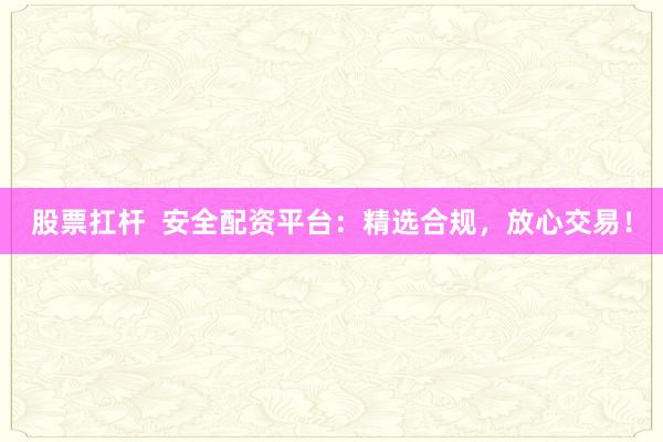 股票扛杆  安全配资平台：精选合规，放心交易！
