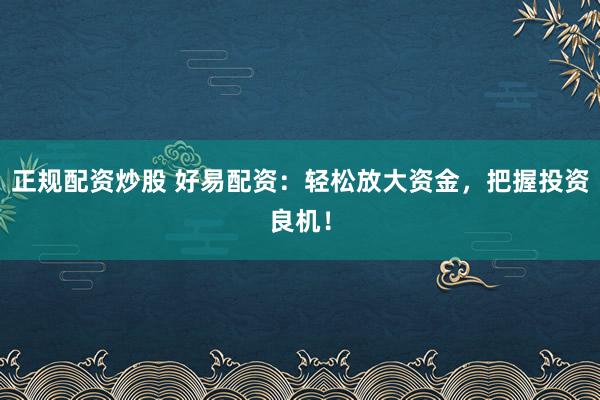 正规配资炒股 好易配资：轻松放大资金，把握投资良机！