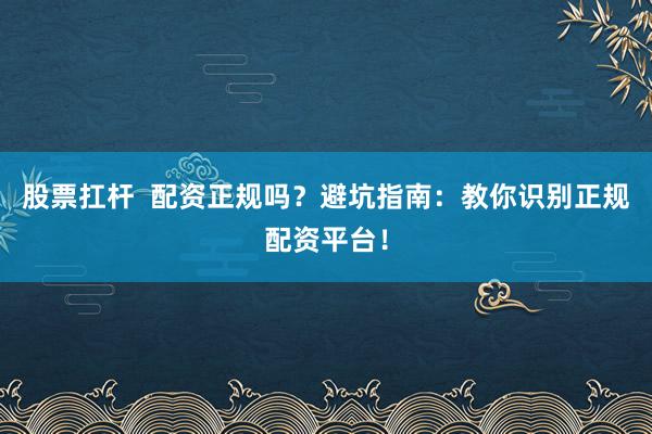 股票扛杆  配资正规吗？避坑指南：教你识别正规配资平台！