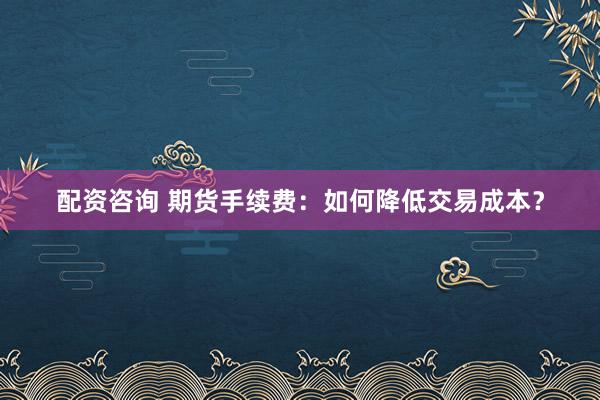 配资咨询 期货手续费：如何降低交易成本？