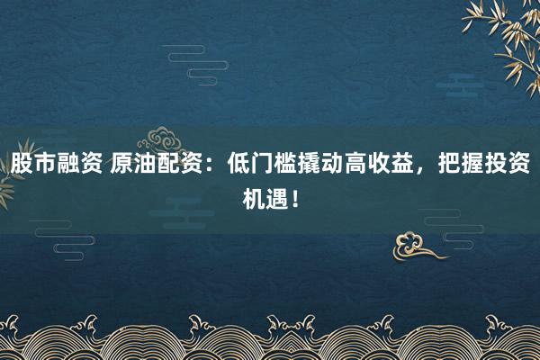 股市融资 原油配资：低门槛撬动高收益，把握投资机遇！