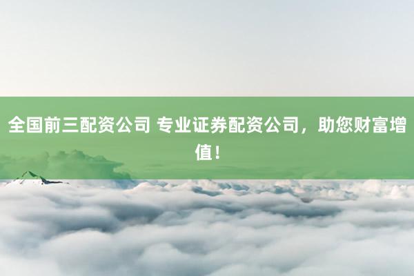 全国前三配资公司 专业证券配资公司，助您财富增值！
