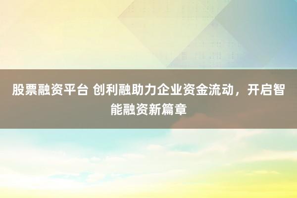 股票融资平台 创利融助力企业资金流动，开启智能融资新篇章