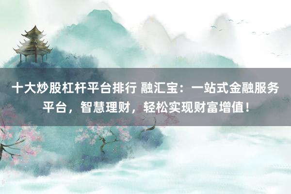 十大炒股杠杆平台排行 融汇宝：一站式金融服务平台，智慧理财，轻松实现财富增值！