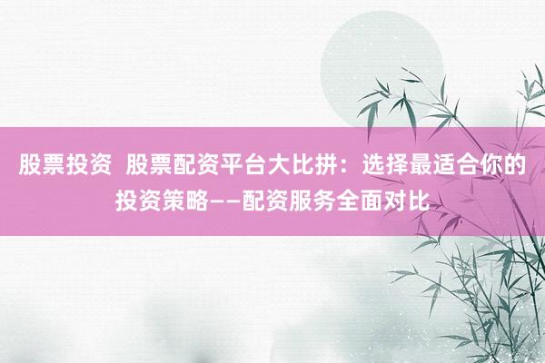 股票投资  股票配资平台大比拼：选择最适合你的投资策略——配资服务全面对比