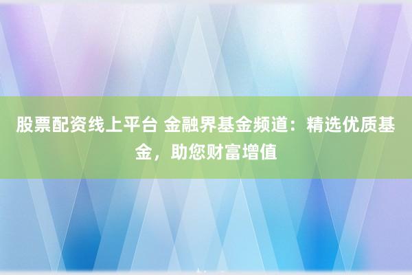 股票配资线上平台 金融界基金频道：精选优质基金，助您财富增值