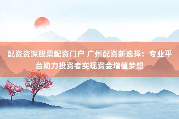 配资资深股票配资门户 广州配资新选择：专业平台助力投资者实现资金增值梦想
