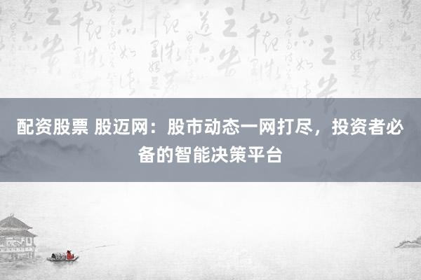 配资股票 股迈网：股市动态一网打尽，投资者必备的智能决策平台