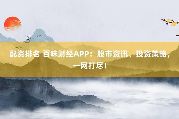 配资排名 百味财经APP：股市资讯、投资策略，一网打尽！