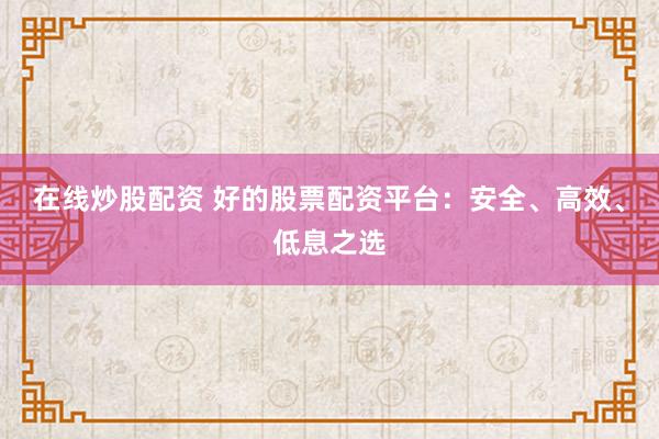 在线炒股配资 好的股票配资平台：安全、高效、低息之选