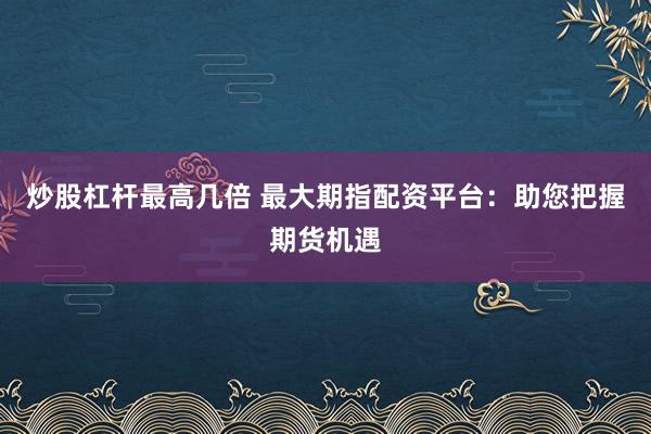 炒股杠杆最高几倍 最大期指配资平台：助您把握期货机遇