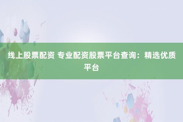 线上股票配资 专业配资股票平台查询：精选优质平台