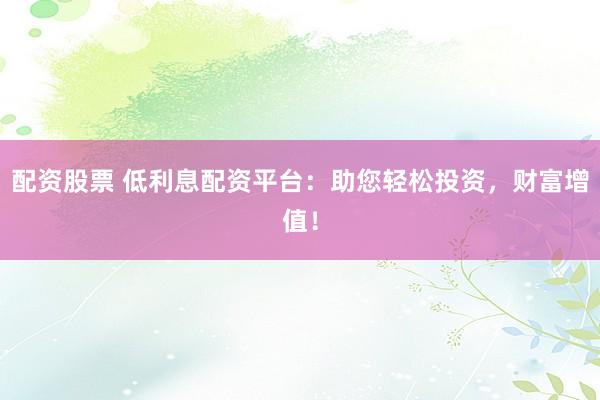 配资股票 低利息配资平台：助您轻松投资，财富增值！