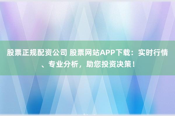 股票正规配资公司 股票网站APP下载：实时行情、专业分析，助您投资决策！