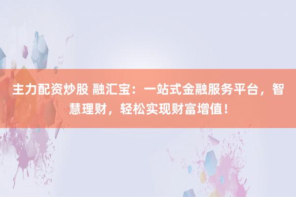 主力配资炒股 融汇宝：一站式金融服务平台，智慧理财，轻松实现财富增值！