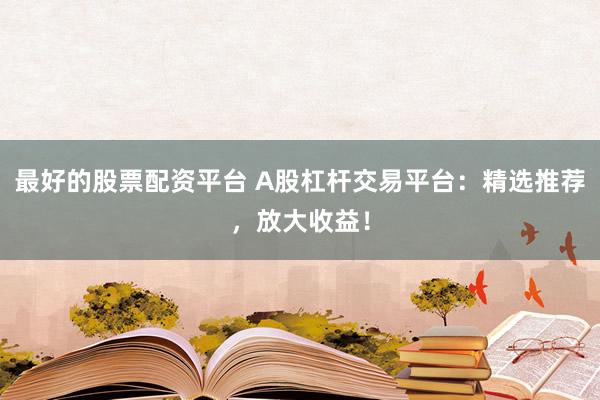 最好的股票配资平台 A股杠杆交易平台：精选推荐，放大收益！