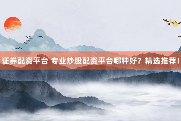 证券配资平台 专业炒股配资平台哪种好？精选推荐！
