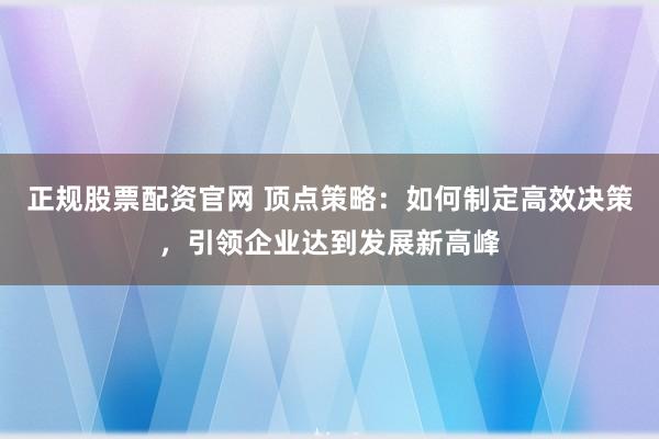 正规股票配资官网 顶点策略：如何制定高效决策，引领企业达到发展新高峰