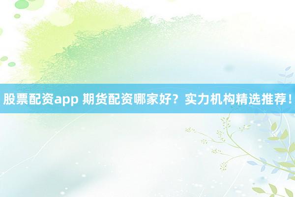 股票配资app 期货配资哪家好？实力机构精选推荐！