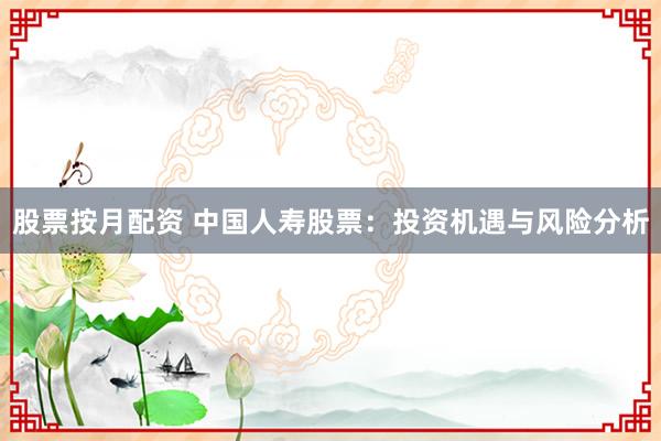 股票按月配资 中国人寿股票：投资机遇与风险分析