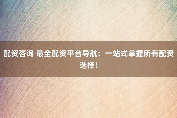 配资咨询 最全配资平台导航：一站式掌握所有配资选择！