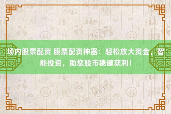 场内股票配资 股票配资神器：轻松放大资金，智能投资，助您股市稳健获利！