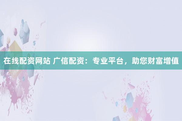 在线配资网站 广信配资：专业平台，助您财富增值