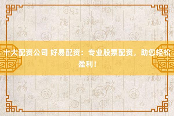 十大配资公司 好易配资：专业股票配资，助您轻松盈利！
