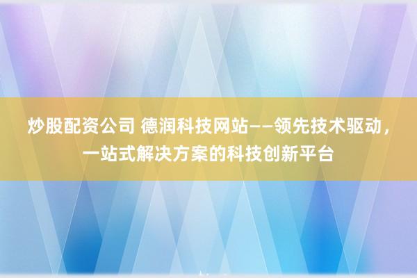 炒股配资公司 德润科技网站——领先技术驱动，一站式解决方案的科技创新平台