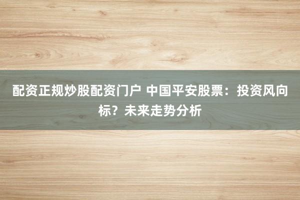 配资正规炒股配资门户 中国平安股票：投资风向标？未来走势分析
