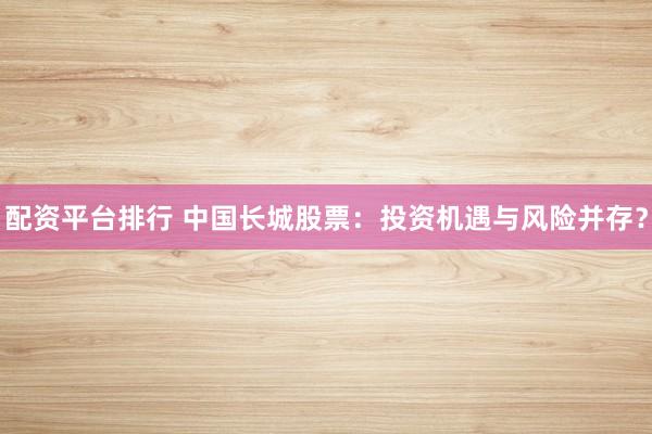 配资平台排行 中国长城股票：投资机遇与风险并存？