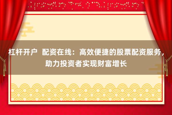 杠杆开户  配资在线：高效便捷的股票配资服务，助力投资者实现财富增长