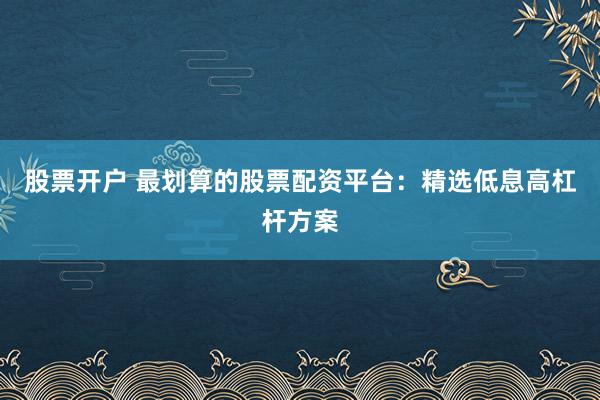 股票开户 最划算的股票配资平台：精选低息高杠杆方案