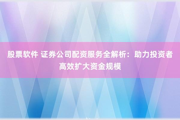股票软件 证券公司配资服务全解析：助力投资者高效扩大资金规模