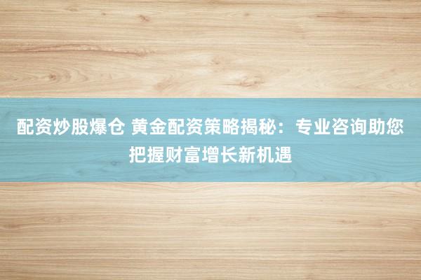 配资炒股爆仓 黄金配资策略揭秘：专业咨询助您把握财富增长新机遇