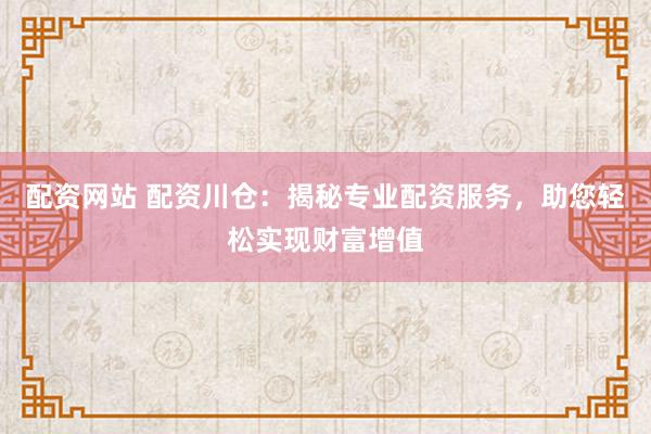 配资网站 配资川仓：揭秘专业配资服务，助您轻松实现财富增值