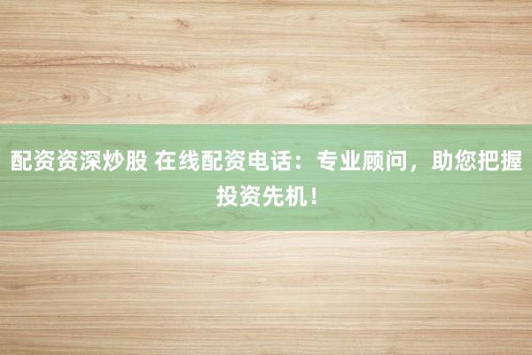 配资资深炒股 在线配资电话：专业顾问，助您把握投资先机！