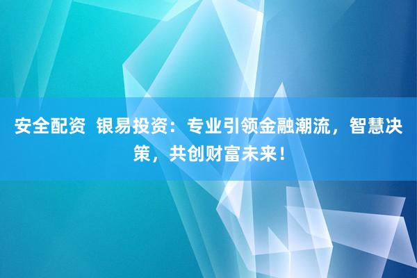 安全配资  银易投资：专业引领金融潮流，智慧决策，共创财富未来！