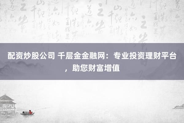 配资炒股公司 千层金金融网：专业投资理财平台，助您财富增值