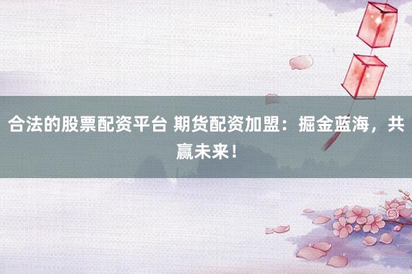 合法的股票配资平台 期货配资加盟：掘金蓝海，共赢未来！