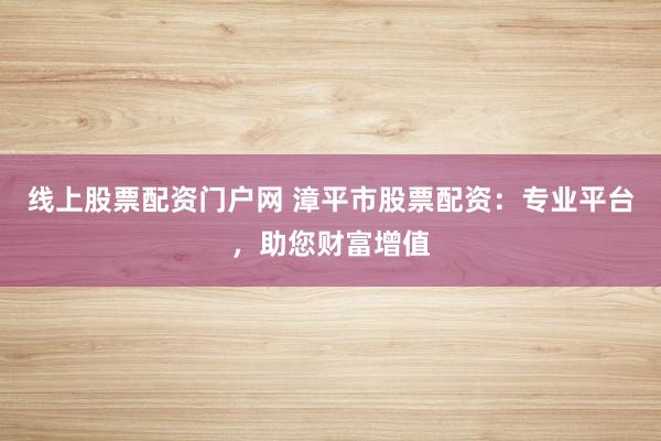 线上股票配资门户网 漳平市股票配资：专业平台，助您财富增值