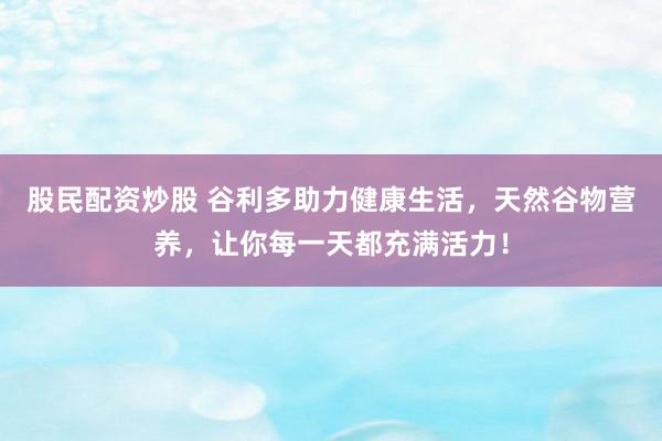 股民配资炒股 谷利多助力健康生活，天然谷物营养，让你每一天都充满活力！