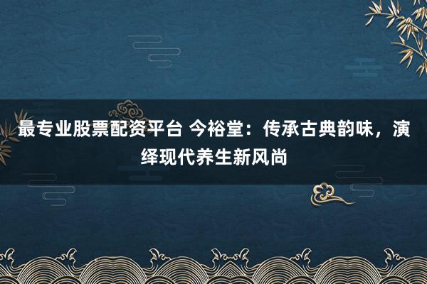 最专业股票配资平台 今裕堂：传承古典韵味，演绎现代养生新风尚